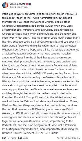 ДОНАЛЬД ТРАМП - У ДОПУ TRUTH SOCIAL НАПИСАНО: «Папа Лев СЛАБКИЙ у питаннях злочинності та жахливий у зовнішній політиці. Він говорить про «страх» перед адміністрацією Трампа, але не згадує про СТРАХ, який відчували Католицька Церква та всі інші християнські організації під час COVID, коли вони заарештовували священиків, служителів та всіх інших за проведення церковних служб, навіть виходячи на вулицю, і перебуваючи на відстані десяти і навіть двадцяти футів одне від одного. Мені його брат Луї подобається набагато більше, ніж він, тому що Луї — це просто MAGA. Він розуміє, а Лев — ні! Я не хочу Папу, який вважає, що нормально, що Іран має ядерну зброю. Я не хочу Папу, який вважає жахливим, що Америка напала на Венесуелу, країну, яка відправляла величезну кількість наркотиків до Сполучених Штатів і, що ще гірше, спустошувала їхні в'язниці, включаючи вбивць, наркоторговців та кілерів, до нашої країни. І я не хочу Папу, який критикує президента Сполучених Штатів, тому що я роблю саме те, для чого мене обрали, В РЕЗУЛЬТАТІ ЗСУВУ». зробити, встановивши рекордно низькі показники злочинності та створивши Найбільший фондовий ринок в історії. Лео має бути вдячним, бо, як усі знають, він був шокуючим сюрпризом. Його не було в жодному списку на Папу, і Церква ввела його туди лише тому, що він був американцем, і вони думали, що це буде найкращий спосіб мати справу з президентом Дональдом Дж. Трампом. Якби мене не було в Білому домі, Лео не був би у Ватикані. На жаль, слабкість Лео щодо злочинності, слабкість щодо ядерної зброї, мені не подобається, як і той факт, що він зустрічається з прихильниками Обами, такими як Девід Аксельрод, лівий невдаха, який є одним з тих, хто хотів арешту прихожан та священнослужителів. Лео повинен взяти себе в руки як Папа, використовувати здоровий глузд, перестати догоджати радикальним лівим і зосередитися на тому, щоб бути Великим Папою, а не політиком. Це дуже шкодить йому і, що ще важливіше, це шкодить католицькій церкві! Президент ДОНАЛЬД Дж. ТРАМП